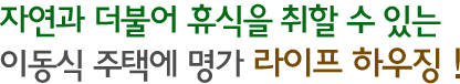 자연과 더불어 휴식을 취할 수 있는 이동식 주택에 명가 라이프 하우징!